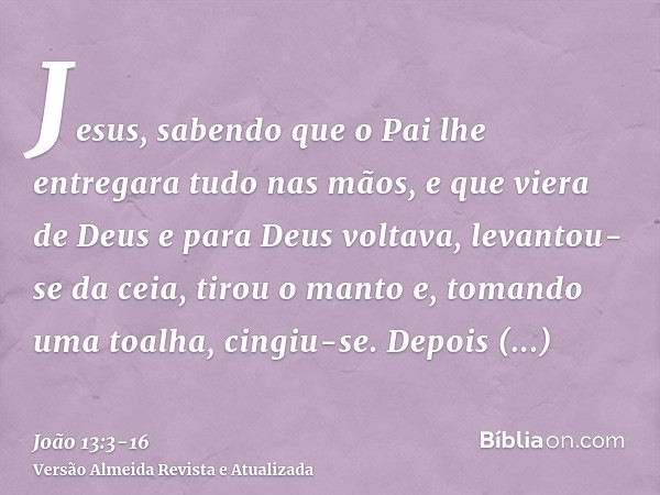 Jesus, sabendo que o Pai lhe entregara tudo nas mãos, e que viera de Deus e para Deus voltava,levantou-se da ceia, tirou o manto e, tomando uma toalha, cingiu-s