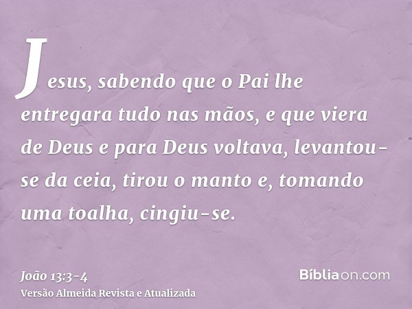Jesus, sabendo que o Pai lhe entregara tudo nas mãos, e que viera de Deus e para Deus voltava,levantou-se da ceia, tirou o manto e, tomando uma toalha, cingiu-s