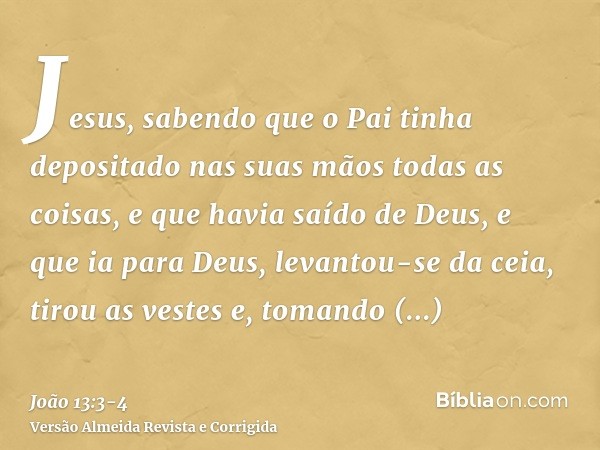 Jesus, sabendo que o Pai tinha depositado nas suas mãos todas as coisas, e que havia saído de Deus, e que ia para Deus,levantou-se da ceia, tirou as vestes e, t