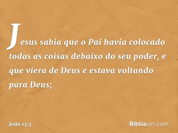 Jesus sabia que o Pai havia colocado todas as coisas debaixo do seu poder, e que viera de Deus e estava voltando para Deus; -- João 13:3