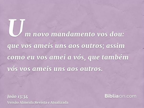 Um novo mandamento vos dou: que vos ameis uns aos outros; assim como eu vos amei a vós, que também vós vos ameis uns aos outros.