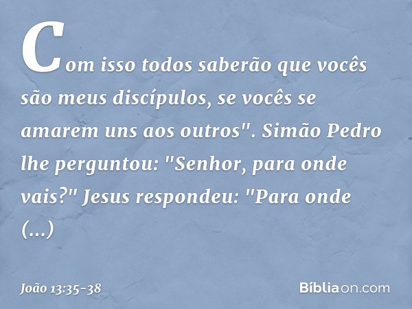 Com isso todos saberão que vocês são meus discípulos, se vocês se amarem uns aos outros". Simão Pedro lhe perguntou: "Senhor, para onde vais?"
Jesus respondeu: 