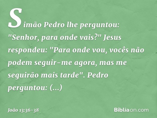 Simão Pedro lhe perguntou: "Senhor, para onde vais?"
Jesus respondeu: "Para onde vou, vocês não podem seguir-me agora, mas me seguirão mais tarde". Pedro pergun