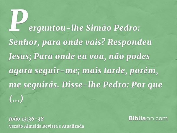 Perguntou-lhe Simão Pedro: Senhor, para onde vais? Respondeu Jesus; Para onde eu vou, não podes agora seguir-me; mais tarde, porém, me seguirás.Disse-lhe Pedro: