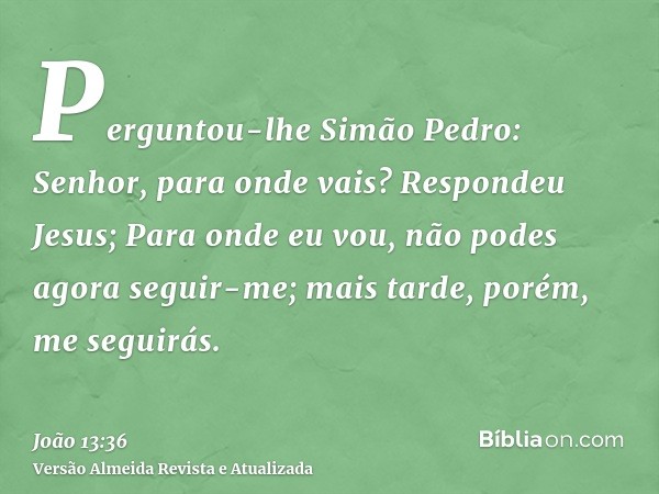 Perguntou-lhe Simão Pedro: Senhor, para onde vais? Respondeu Jesus; Para onde eu vou, não podes agora seguir-me; mais tarde, porém, me seguirás.