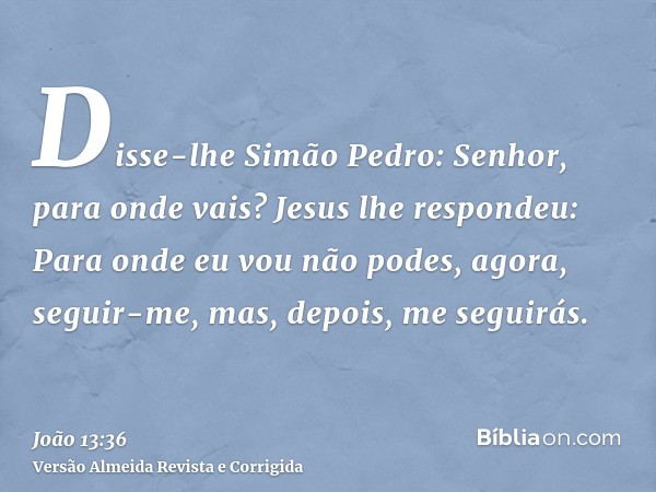 Disse-lhe Simão Pedro: Senhor, para onde vais? Jesus lhe respondeu: Para onde eu vou não podes, agora, seguir-me, mas, depois, me seguirás.