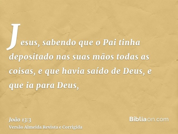 Jesus, sabendo que o Pai tinha depositado nas suas mãos todas as coisas, e que havia saído de Deus, e que ia para Deus,