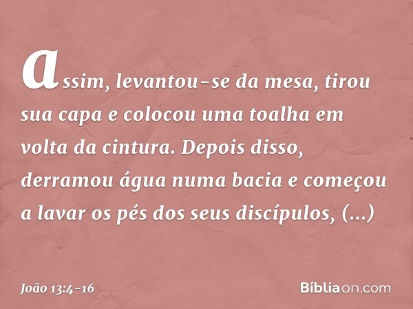 assim, levantou-se da mesa, tirou sua capa e colocou uma toalha em volta da cintura. Depois disso, derramou água numa bacia e começou a lavar os pés dos seus di