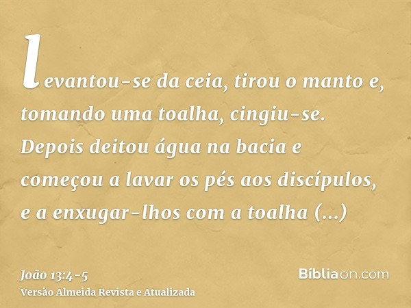 levantou-se da ceia, tirou o manto e, tomando uma toalha, cingiu-se.Depois deitou água na bacia e começou a lavar os pés aos discípulos, e a enxugar-lhos com a 