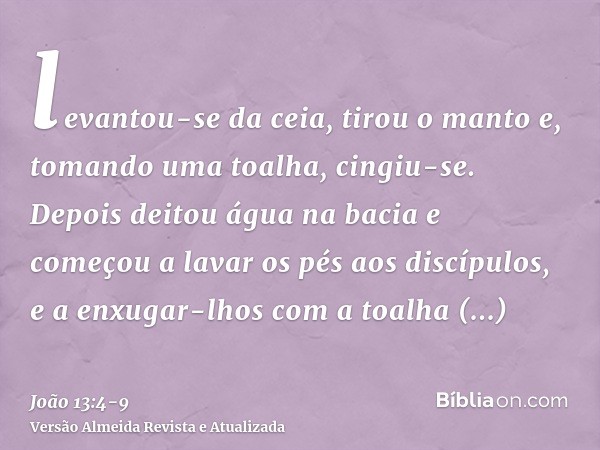 levantou-se da ceia, tirou o manto e, tomando uma toalha, cingiu-se.Depois deitou água na bacia e começou a lavar os pés aos discípulos, e a enxugar-lhos com a