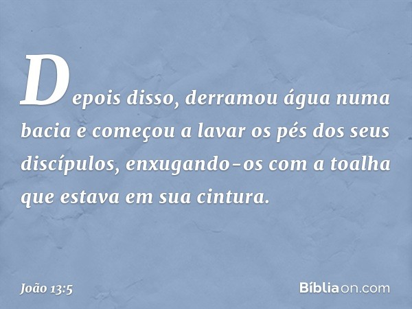 Depois disso, derramou água numa bacia e começou a lavar os pés dos seus discípulos, enxugando-os com a toalha que estava em sua cintura. -- João 13:5