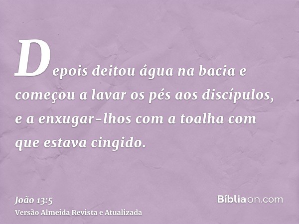 Depois deitou água na bacia e começou a lavar os pés aos discípulos, e a enxugar-lhos com a toalha com que estava cingido.