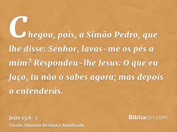 Chegou, pois, a Simão Pedro, que lhe disse: Senhor, lavas-me os pés a mim?Respondeu-lhe Jesus: O que eu faço, tu não o sabes agora; mas depois o entenderás.