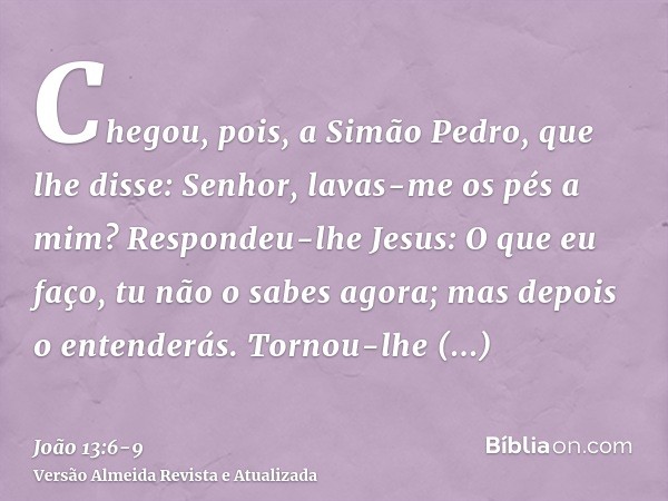 Chegou, pois, a Simão Pedro, que lhe disse: Senhor, lavas-me os pés a mim?Respondeu-lhe Jesus: O que eu faço, tu não o sabes agora; mas depois o entenderás.Torn