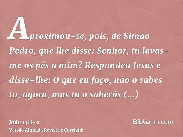 Aproximou-se, pois, de Simão Pedro, que lhe disse: Senhor, tu lavas-me os pés a mim?Respondeu Jesus e disse-lhe: O que eu faço, não o sabes tu, agora, mas tu o 