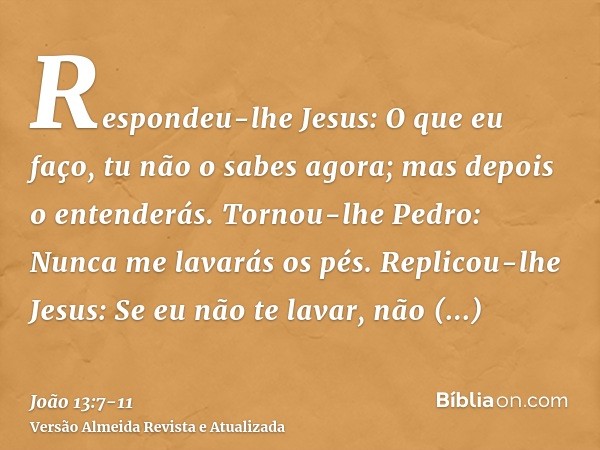 Respondeu-lhe Jesus: O que eu faço, tu não o sabes agora; mas depois o entenderás.Tornou-lhe Pedro: Nunca me lavarás os pés. Replicou-lhe Jesus: Se eu não te la