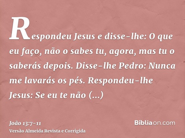 Respondeu Jesus e disse-lhe: O que eu faço, não o sabes tu, agora, mas tu o saberás depois.Disse-lhe Pedro: Nunca me lavarás os pés. Respondeu-lhe Jesus: Se eu 