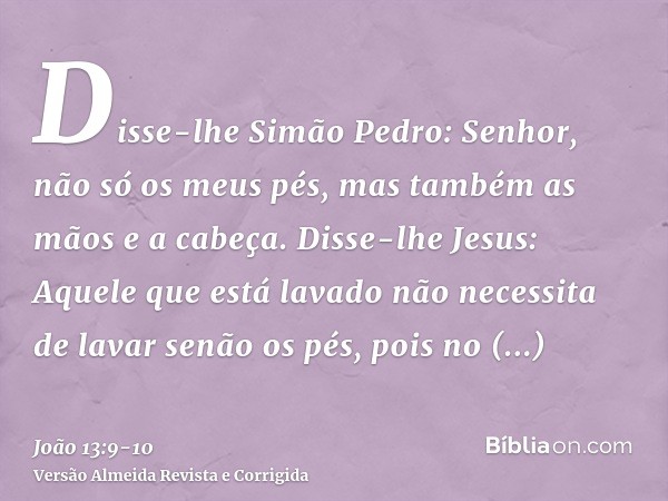 Disse-lhe Simão Pedro: Senhor, não só os meus pés, mas também as mãos e a cabeça.Disse-lhe Jesus: Aquele que está lavado não necessita de lavar senão os pés, po