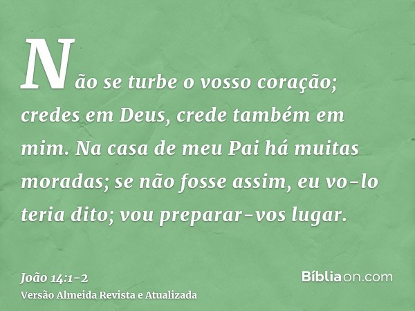 Não se turbe o vosso coração; credes em Deus, crede também em mim.Na casa de meu Pai há muitas moradas; se não fosse assim, eu vo-lo teria dito; vou preparar-vo