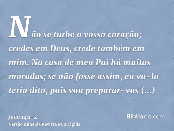 Não se turbe o vosso coração; credes em Deus, crede também em mim.Na casa de meu Pai há muitas moradas; se não fosse assim, eu vo-lo teria dito, pois vou prepar