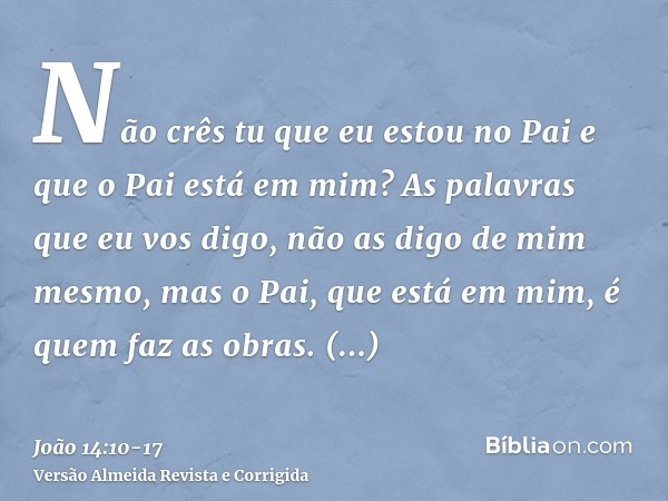 Não crês tu que eu estou no Pai e que o Pai está em mim? As palavras que eu vos digo, não as digo de mim mesmo, mas o Pai, que está em mim, é quem faz as obras.