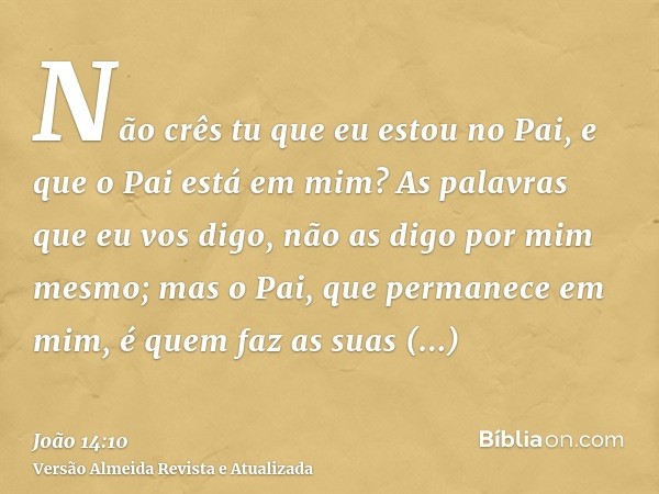 Não crês tu que eu estou no Pai, e que o Pai está em mim? As palavras que eu vos digo, não as digo por mim mesmo; mas o Pai, que permanece em mim, é quem faz as