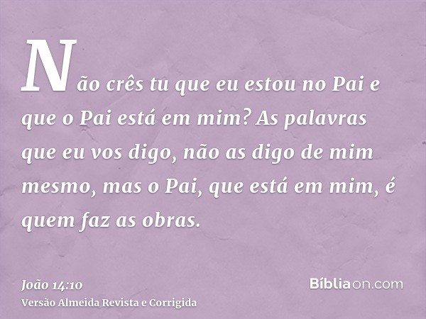 Não crês tu que eu estou no Pai e que o Pai está em mim? As palavras que eu vos digo, não as digo de mim mesmo, mas o Pai, que está em mim, é quem faz as obras.