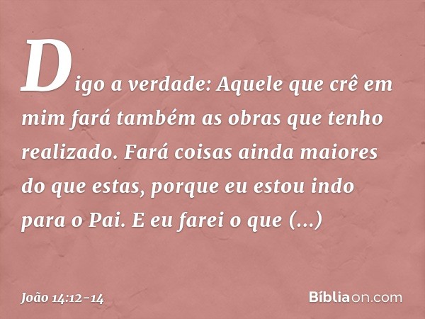 Digo a verdade: Aquele que crê em mim fará também as obras que tenho realizado. Fará coisas ainda maiores do que estas, porque eu estou indo para o Pai. E eu fa