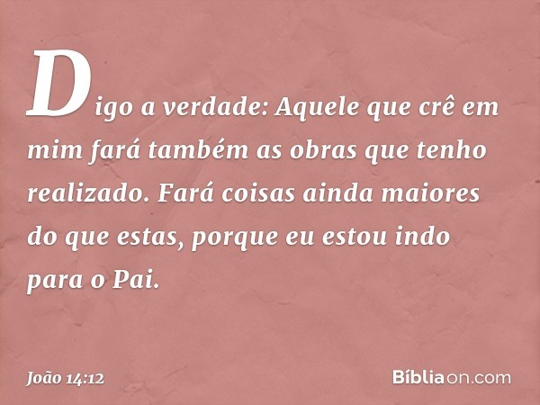 Digo a verdade: Aquele que crê em mim fará também as obras que tenho realizado. Fará coisas ainda maiores do que estas, porque eu estou indo para o Pai. -- João