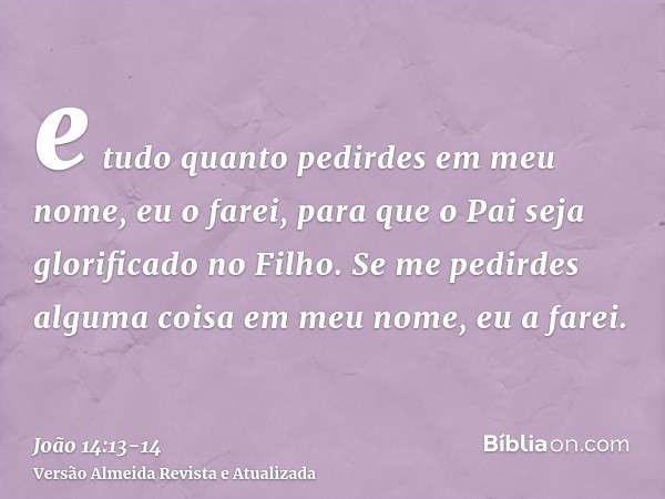 e tudo quanto pedirdes em meu nome, eu o farei, para que o Pai seja glorificado no Filho.Se me pedirdes alguma coisa em meu nome, eu a farei.