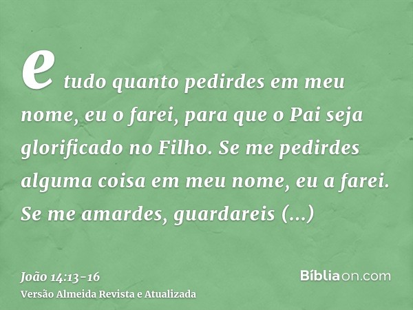 e tudo quanto pedirdes em meu nome, eu o farei, para que o Pai seja glorificado no Filho.Se me pedirdes alguma coisa em meu nome, eu a farei.Se me amardes, guar