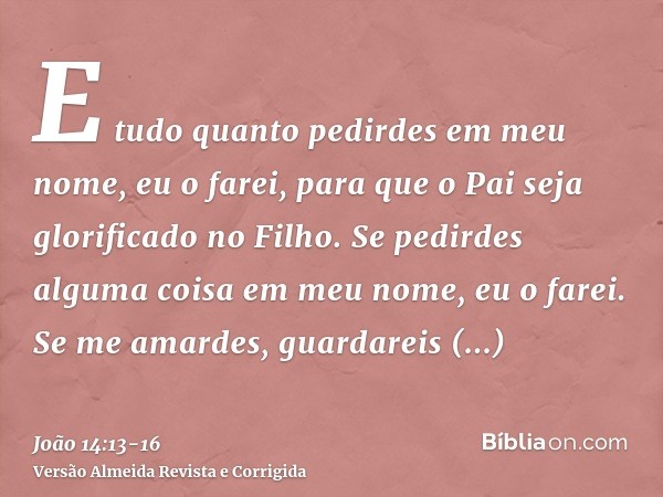 E tudo quanto pedirdes em meu nome, eu o farei, para que o Pai seja glorificado no Filho.Se pedirdes alguma coisa em meu nome, eu o farei.Se me amardes, guardar