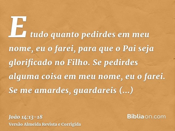 E tudo quanto pedirdes em meu nome, eu o farei, para que o Pai seja glorificado no Filho.Se pedirdes alguma coisa em meu nome, eu o farei.Se me amardes, guardar