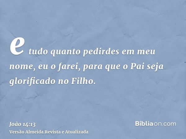 e tudo quanto pedirdes em meu nome, eu o farei, para que o Pai seja glorificado no Filho.