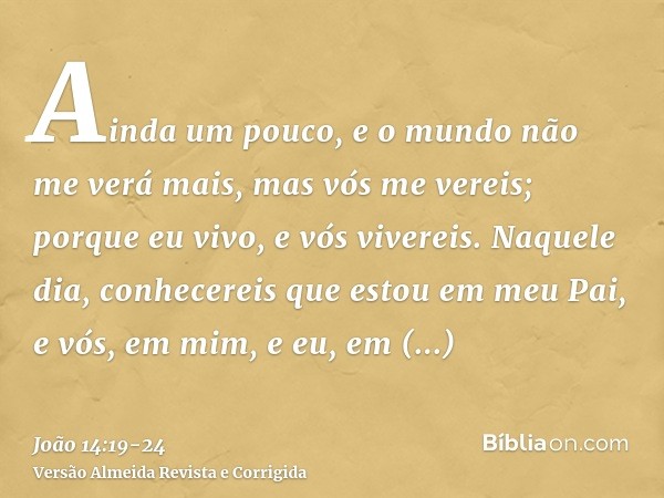 Ainda um pouco, e o mundo não me verá mais, mas vós me vereis; porque eu vivo, e vós vivereis.Naquele dia, conhecereis que estou em meu Pai, e vós, em mim, e eu