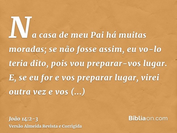 Na casa de meu Pai há muitas moradas; se não fosse assim, eu vo-lo teria dito, pois vou preparar-vos lugar.E, se eu for e vos preparar lugar, virei outra vez e 