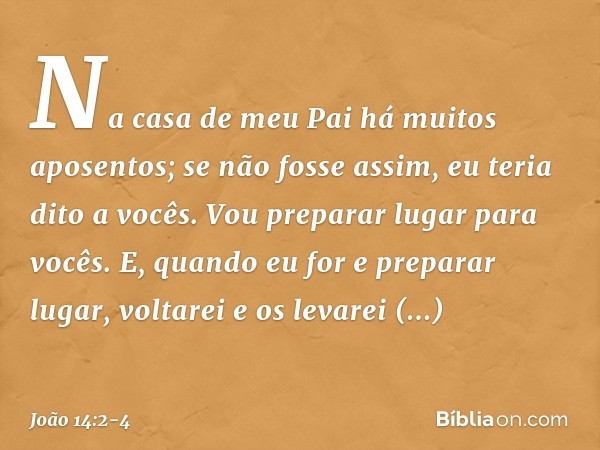 Na casa de meu Pai há muitos aposentos; se não fosse assim, eu teria dito a vocês. Vou preparar lugar para vocês. E, quando eu for e preparar lugar, voltarei e