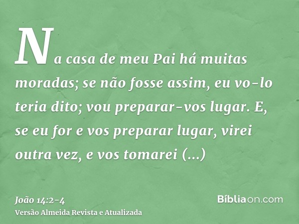 Na casa de meu Pai há muitas moradas; se não fosse assim, eu vo-lo teria dito; vou preparar-vos lugar.E, se eu for e vos preparar lugar, virei outra vez, e vos 