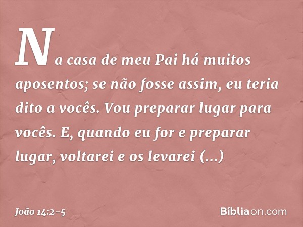 Na casa de meu Pai há muitos aposentos; se não fosse assim, eu teria dito a vocês. Vou preparar lugar para vocês. E, quando eu for e preparar lugar, voltarei e 