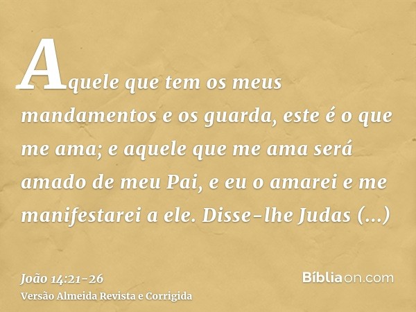 Aquele que tem os meus mandamentos e os guarda, este é o que me ama; e aquele que me ama será amado de meu Pai, e eu o amarei e me manifestarei a ele.Disse-lhe 