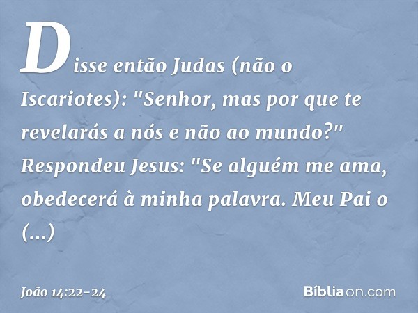 Disse então Judas (não o Iscariotes): "Senhor, mas por que te revelarás a nós e não ao mundo?" Respondeu Jesus: "Se alguém me ama, obedecerá à minha palavra. Me