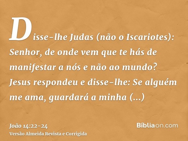 Disse-lhe Judas (não o Iscariotes): Senhor, de onde vem que te hás de manifestar a nós e não ao mundo?Jesus respondeu e disse-lhe: Se alguém me ama, guardará a 