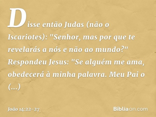 Disse então Judas (não o Iscariotes): "Senhor, mas por que te revelarás a nós e não ao mundo?" Respondeu Jesus: "Se alguém me ama, obedecerá à minha palavra. Me