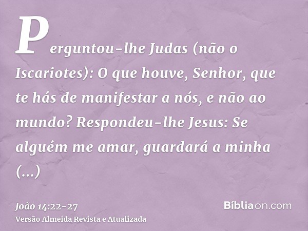 Perguntou-lhe Judas (não o Iscariotes): O que houve, Senhor, que te hás de manifestar a nós, e não ao mundo?Respondeu-lhe Jesus: Se alguém me amar, guardará a m