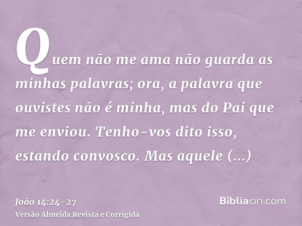 Quem não me ama não guarda as minhas palavras; ora, a palavra que ouvistes não é minha, mas do Pai que me enviou.Tenho-vos dito isso, estando convosco.Mas aquel