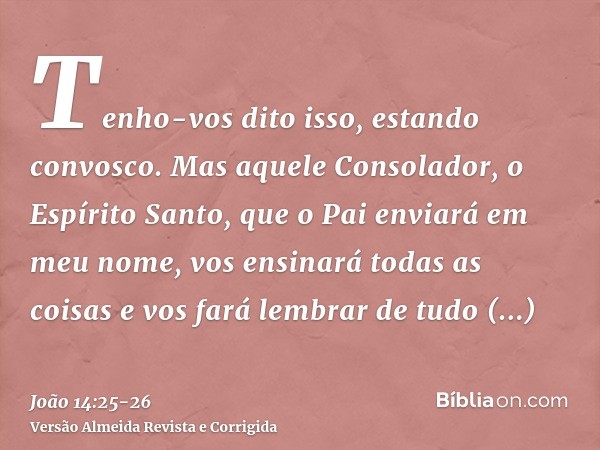 Tenho-vos dito isso, estando convosco.Mas aquele Consolador, o Espírito Santo, que o Pai enviará em meu nome, vos ensinará todas as coisas e vos fará lembrar de