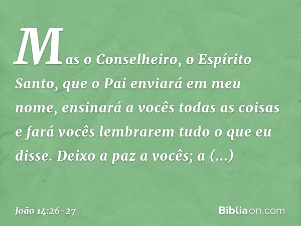 Mas o Conselheiro, o Espírito Santo, que o Pai enviará em meu nome, ensinará a vocês todas as coisas e fará vocês lembrarem tudo o que eu disse. Deixo a paz a v