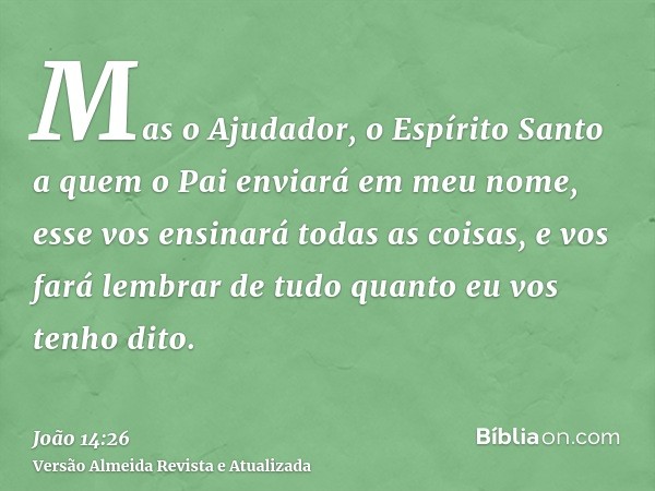 Mas o Ajudador, o Espírito Santo a quem o Pai enviará em meu nome, esse vos ensinará todas as coisas, e vos fará lembrar de tudo quanto eu vos tenho dito.