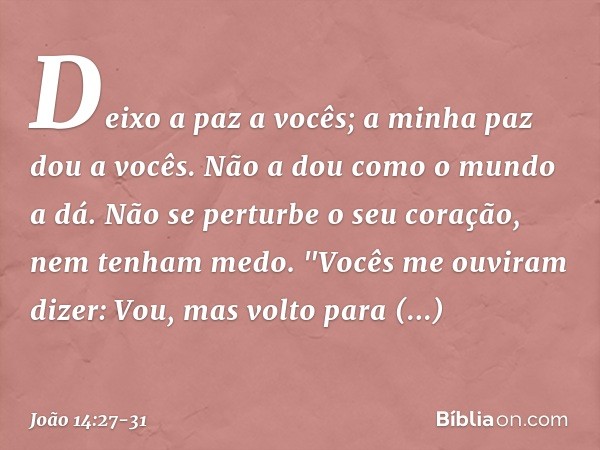 Deixo a paz a vocês; a minha paz dou a vocês. Não a dou como o mundo a dá. Não se perturbe o seu coração, nem tenham medo. "Vocês me ouviram dizer: Vou, mas vol