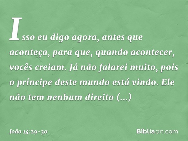 Isso eu digo agora, antes que aconteça, para que, quando acontecer, vocês creiam. Já não falarei muito, pois o príncipe deste mundo está vindo. Ele não tem nenh